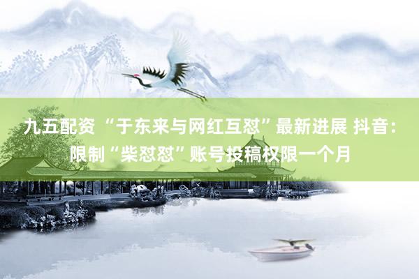 九五配资 “于东来与网红互怼”最新进展 抖音：限制“柴怼怼”账号投稿权限一个月