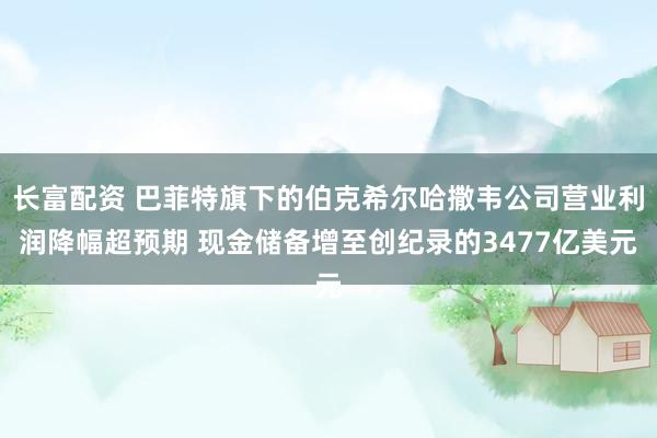 长富配资 巴菲特旗下的伯克希尔哈撒韦公司营业利润降幅超预期 现金储备增至创纪录的3477亿美元