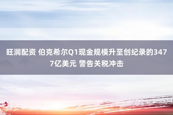 旺润配资 伯克希尔Q1现金规模升至创纪录的3477亿美元 警告关税冲击