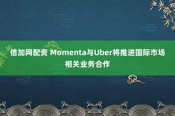 倍加网配资 Momenta与Uber将推进国际市场相关业务合作