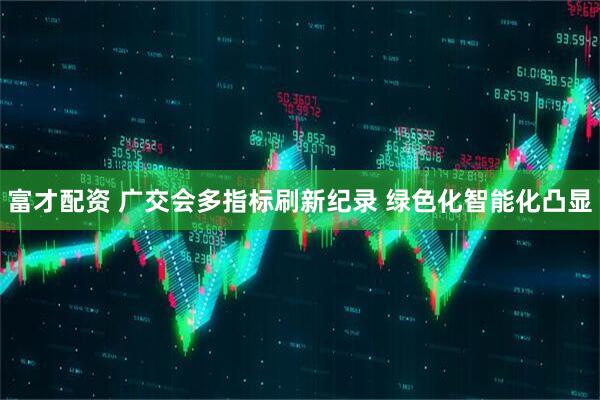 富才配资 广交会多指标刷新纪录 绿色化智能化凸显