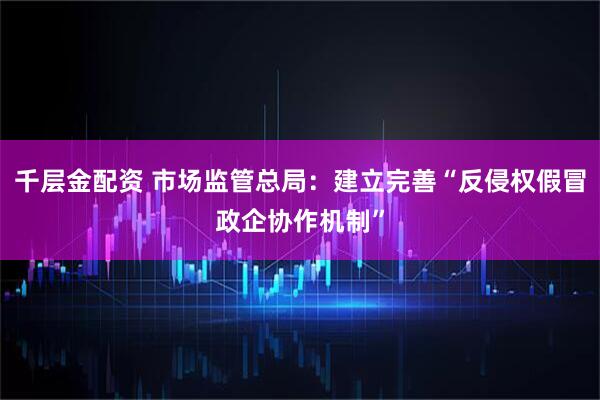 千层金配资 市场监管总局：建立完善“反侵权假冒政企协作机制”