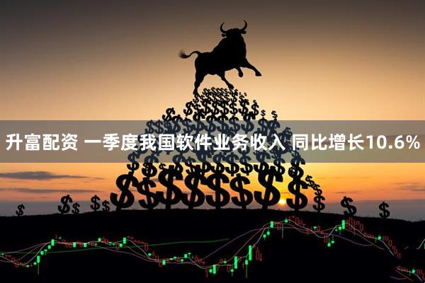 升富配资 一季度我国软件业务收入 同比增长10.6%
