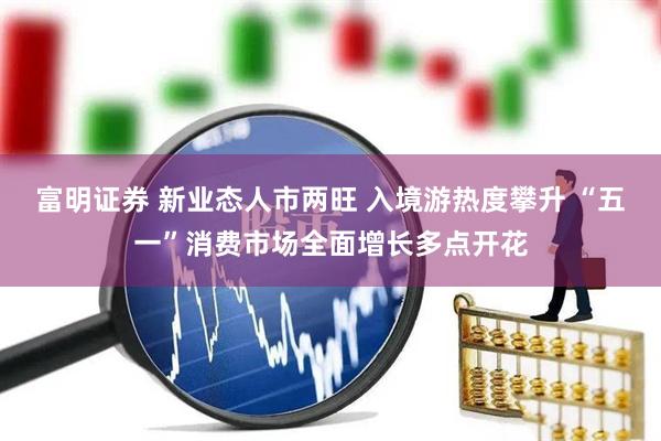 富明证券 新业态人市两旺 入境游热度攀升 “五一”消费市场全面增长多点开花