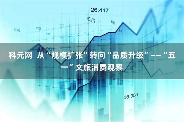 科元网  从“规模扩张”转向“品质升级”——“五一”文旅消费观察