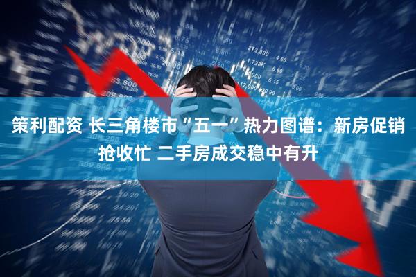 策利配资 长三角楼市“五一”热力图谱：新房促销抢收忙 二手房成交稳中有升