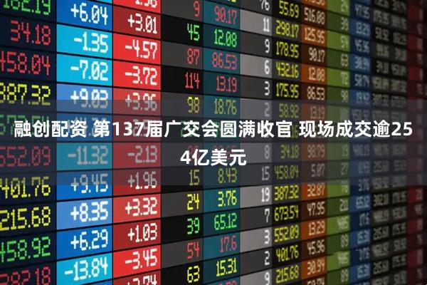 融创配资 第137届广交会圆满收官 现场成交逾254亿美元