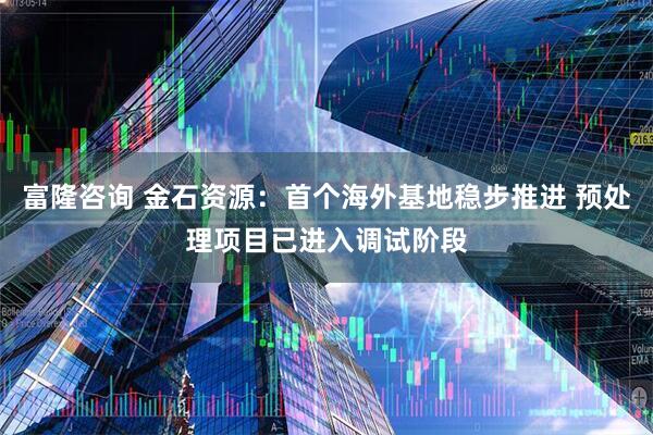 富隆咨询 金石资源：首个海外基地稳步推进 预处理项目已进入调试阶段
