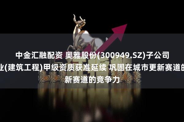 中金汇融配资 奥雅股份(300949.SZ)子公司建筑行业(建筑工程)甲级资质获准延续 巩固在城市更新赛道的竞争力
