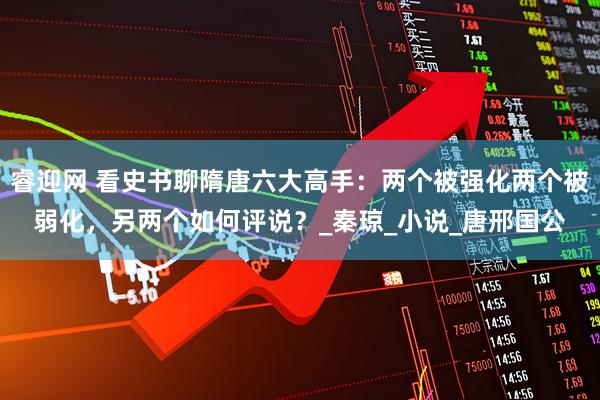 睿迎网 看史书聊隋唐六大高手：两个被强化两个被弱化，另两个如何评说？_秦琼_小说_唐邢国公