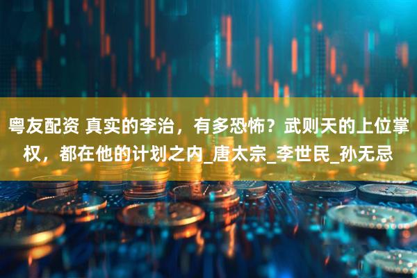粤友配资 真实的李治，有多恐怖？武则天的上位掌权，都在他的计划之内_唐太宗_李世民_孙无忌