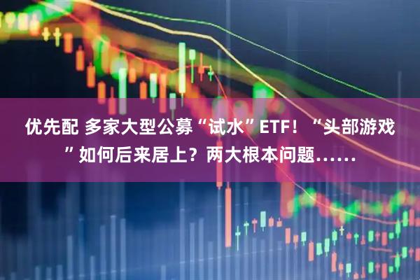 优先配 多家大型公募“试水”ETF！“头部游戏”如何后来居上？两大根本问题……