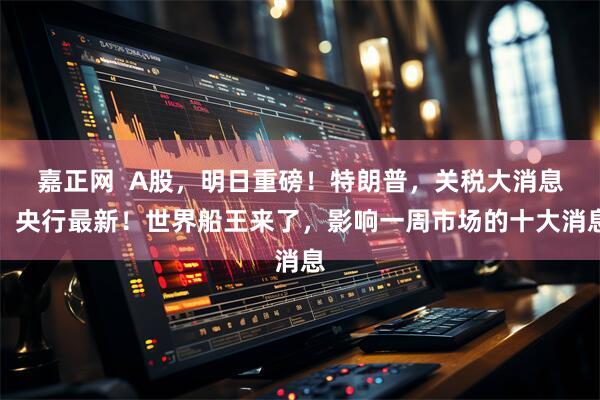 嘉正网  A股，明日重磅！特朗普，关税大消息！央行最新！世界船王来了，影响一周市场的十大消息