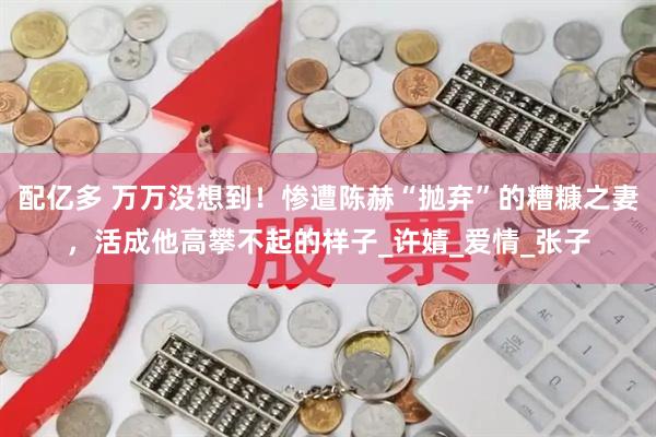 配亿多 万万没想到！惨遭陈赫“抛弃”的糟糠之妻，活成他高攀不起的样子_许婧_爱情_张子
