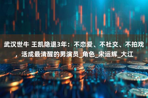 武汉世牛 王凯隐退3年：不恋爱、不社交、不拍戏，活成最清醒的男演员_角色_宋运辉_大江