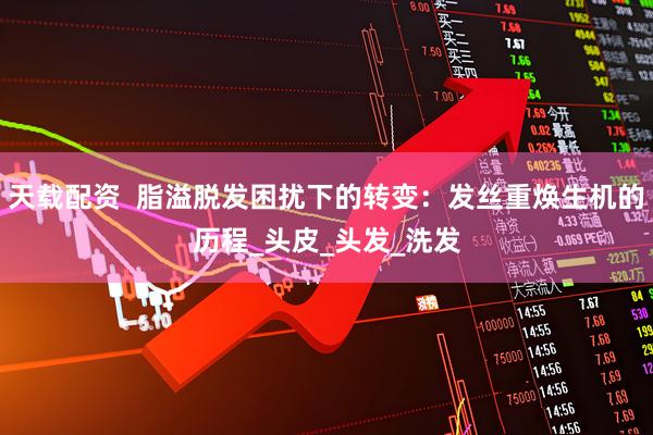天载配资  脂溢脱发困扰下的转变：发丝重焕生机的历程_头皮_头发_洗发