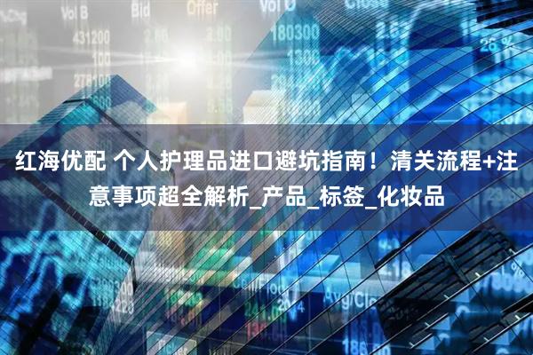 红海优配 个人护理品进口避坑指南！清关流程+注意事项超全解析_产品_标签_化妆品