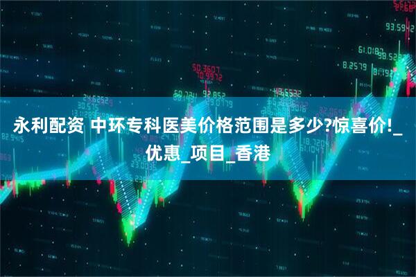 永利配资 中环专科医美价格范围是多少?惊喜价!_优惠_项目_香港