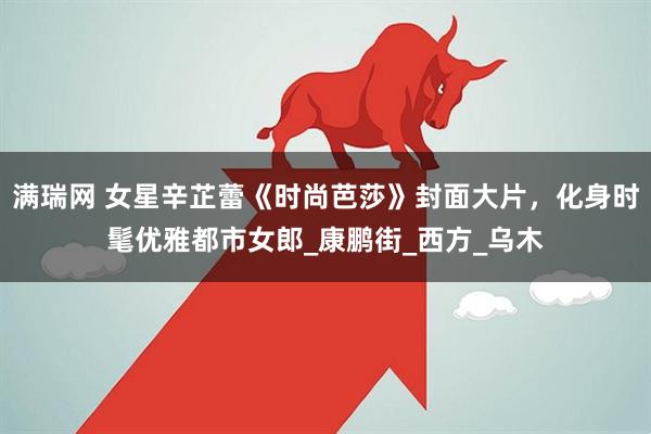 满瑞网 女星辛芷蕾《时尚芭莎》封面大片，化身时髦优雅都市女郎_康鹏街_西方_乌木