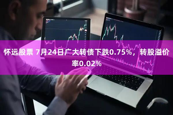 怀远股票 7月24日广大转债下跌0.75%，转股溢价率0.02%