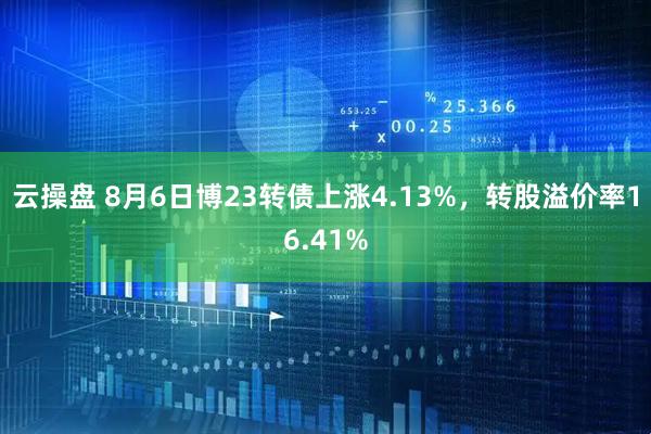 云操盘 8月6日博23转债上涨4.13%,转股溢价率16.41%