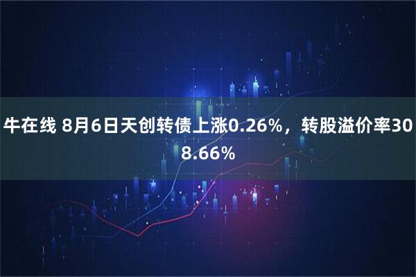 牛在线 8月6日天创转债上涨0.26%,转股溢价率308.66%