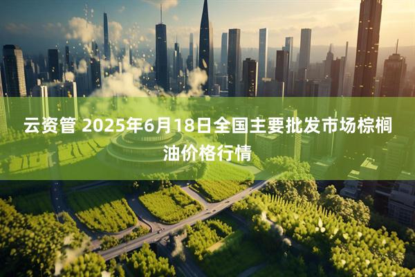 云资管 2025年6月18日全国主要批发市场棕榈油价格行情