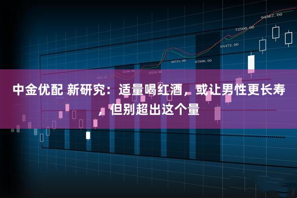 中金优配 新研究：适量喝红酒，或让男性更长寿，但别超出这个量